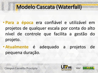 Modelo Cascata (Waterfall)
• Para a época era confiável e utilizável em
projetos de qualquer escala por conta do alto
nível de controle que facilita a gestão do
projeto.
• Atualmente é adequado a projetos de
pequena duração.
 