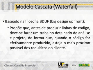 Modelo Cascata (Waterfall)
• Baseado na filosofia BDUF (big design up front):
• Propõe que, antes de produzir linhas de código,
deve-se fazer um trabalho detalhado de análise
e projeto, de forma que, quando o código for
efetivamente produzido, esteja o mais próximo
possível dos requisitos do cliente.
 