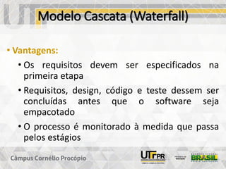 Modelo Cascata (Waterfall)
• Vantagens:
• Os requisitos devem ser especificados na
primeira etapa
• Requisitos, design, código e teste dessem ser
concluídas antes que o software seja
empacotado
• O processo é monitorado à medida que passa
pelos estágios
 