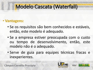 Modelo Cascata (Waterfall)
• Vantagens:
• Se os requisitos são bem conhecidos e estáveis,
então, este modelo é adequado.
• Se a empresa estiver preocupada com o custo
ou tempo de desenvolvimento, então, este
modelo não é o adequado.
• Serve de guia para equipes técnicas fracas e
inexperientes.
 