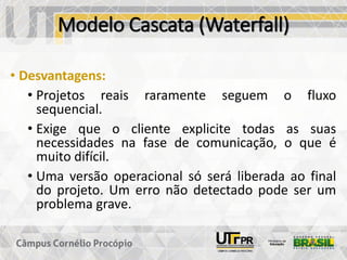 Modelo Cascata (Waterfall)
• Desvantagens:
• Projetos reais raramente seguem o fluxo
sequencial.
• Exige que o cliente explicite todas as suas
necessidades na fase de comunicação, o que é
muito difícil.
• Uma versão operacional só será liberada ao final
do projeto. Um erro não detectado pode ser um
problema grave.
 