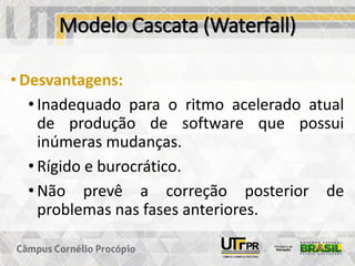 Modelo Cascata (Waterfall)
• Desvantagens:
• Inadequado para o ritmo acelerado atual
de produção de software que possui
inúmeras mudanças.
• Rígido e burocrático.
• Não prevê a correção posterior de
problemas nas fases anteriores.
 