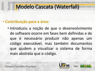 Modelo Cascata (Waterfall)
• Contribuição para a área:
• Introduziu a noção de que o desenvolvimento
de software ocorre em fases bem definidas e de
que é necessário produzir não apenas um
código executável, mas também documentos
que ajudem a visualizar o sistema de forma
mais abstrata que o código.
 