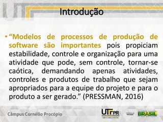 Introdução
• “Modelos de processos de produção de
software são importantes pois propiciam
estabilidade, controle e organização para uma
atividade que pode, sem controle, tornar-se
caótica, demandando apenas atividades,
controles e produtos de trabalho que sejam
apropriados para a equipe do projeto e para o
produto a ser gerado.” (PRESSMAN, 2016)
 