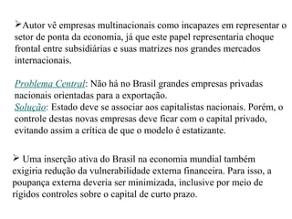 Autor vê empresas multinacionais como incapazes em representar o
setor de ponta da economia, já que este papel representaria choque
frontal entre subsidiárias e suas matrizes nos grandes mercados
internacionais.
Problema Central: Não há no Brasil grandes empresas privadas
nacionais orientadas para a exportação.
Solução: Estado deve se associar aos capitalistas nacionais. Porém, o
controle destas novas empresas deve ficar com o capital privado,
evitando assim a crítica de que o modelo é estatizante.
 Uma inserção ativa do Brasil na economia mundial também
exigiria redução da vulnerabilidade externa financeira. Para isso, a
poupança externa deveria ser minimizada, inclusive por meio de
rígidos controles sobre o capital de curto prazo.
 