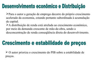 Para o autor a geração de emprego decorre do próprio crescimento
acelerado da economia, estando portanto subordinada à acumulação
de capital.
A distribuição de renda está atrelada ao crescimento econômico,
por meio da demanda crescente de mão-de-obra, sendo a
desconcentração de renda conseqüência direta do desenvolvimento.
 O autor prioriza o crescimento do PIB sobre a estabilidade de
preços.
 