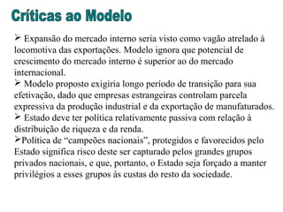  Expansão do mercado interno seria visto como vagão atrelado à
locomotiva das exportações. Modelo ignora que potencial de
crescimento do mercado interno é superior ao do mercado
internacional.
 Modelo proposto exigiria longo período de transição para sua
efetivação, dado que empresas estrangeiras controlam parcela
expressiva da produção industrial e da exportação de manufaturados.
 Estado deve ter política relativamente passiva com relação à
distribuição de riqueza e da renda.
Política de “campeões nacionais”, protegidos e favorecidos pelo
Estado significa risco deste ser capturado pelos grandes grupos
privados nacionais, e que, portanto, o Estado seja forçado a manter
privilégios a esses grupos às custas do resto da sociedade.
 