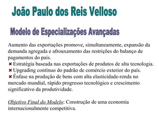 Aumento das exportações promove, simultaneamente, expansão da
demanda agregada e afrouxamento das restrições do balanço de
pagamentos do país.
Estratégia baseada nas exportações de produtos de alta tecnologia.
Upgrading contínuo do padrão de comércio exterior do país.
Ênfase na produção de bens com alta elasticidade-renda no
mercado mundial, rápido progresso tecnológico e crescimento
significativo da produtividade.
Objetivo Final do Modelo: Construção de uma economia
internacionalmente competitiva.
 