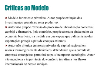 Modelo fortemente privatista. Autor propõe extinção dos
investimentos estatais no setor produtivo.
Autor não propõe reversão do processo de liberalização comercial,
cambial e financeira. Pelo contrário, propõe abertura ainda maior da
economia brasileira, na medida em que espera que o dinamismo das
exportações proteja o país de choques externos.
Autor não prioriza empresas privadas de capital nacional em
setores tecnologicamente dinâmicos, defendendo que a entrada de
empresas estrangeiras permitirá ao país incorporar tecnologias. Autor
não menciona a importância do comércio intrafirma nos fluxos
internacionais de bens e serviços.
 