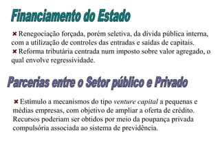 Renegociação forçada, porém seletiva, da dívida pública interna,
com a utilização de controles das entradas e saídas de capitais.
Reforma tributária centrada num imposto sobre valor agregado, o
qual envolve regressividade.
Estímulo a mecanismos do tipo venture capital a pequenas e
médias empresas, com objetivo de ampliar a oferta de crédito.
Recursos poderiam ser obtidos por meio da poupança privada
compulsória associada ao sistema de previdência.
 