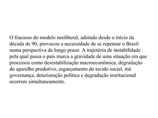 O fracasso do modelo neoliberal, adotado desde o início da
década de 90, provocou a necessidade de se repensar o Brasil
numa perspectiva de longo prazo. A trajetória de instabilidade
pela qual passa o país marca a gravidade de uma situação em que
processos como desestabilização macroeconômica, degradação
do aparelho produtivo, esgarçamento do tecido social, má
governança, deterioração política e degradação institucional
ocorrem simultaneamente.
 