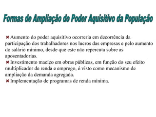 Aumento do poder aquisitivo ocorreria em decorrência da
participação dos trabalhadores nos lucros das empresas e pelo aumento
do salário mínimo, desde que este não repercuta sobre as
aposentadorias.
Investimento maciço em obras públicas, em função do seu efeito
multiplicador de renda e emprego, é visto como mecanismo de
ampliação da demanda agregada.
Implementação de programas de renda mínima.
 