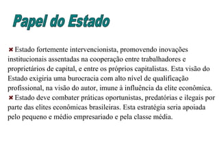 Estado fortemente intervencionista, promovendo inovações
institucionais assentadas na cooperação entre trabalhadores e
proprietários de capital, e entre os próprios capitalistas. Esta visão do
Estado exigiria uma burocracia com alto nível de qualificação
profissional, na visão do autor, imune à influência da elite econômica.
Estado deve combater práticas oportunistas, predatórias e ilegais por
parte das elites econômicas brasileiras. Esta estratégia seria apoiada
pelo pequeno e médio empresariado e pela classe média.
 