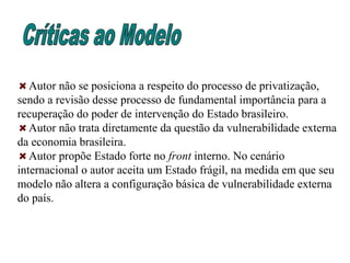 Autor não se posiciona a respeito do processo de privatização,
sendo a revisão desse processo de fundamental importância para a
recuperação do poder de intervenção do Estado brasileiro.
Autor não trata diretamente da questão da vulnerabilidade externa
da economia brasileira.
Autor propõe Estado forte no front interno. No cenário
internacional o autor aceita um Estado frágil, na medida em que seu
modelo não altera a configuração básica de vulnerabilidade externa
do país.
 