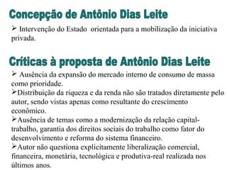 Intervenção do Estado orientada para a mobilização da iniciativa
privada.
 Ausência da expansão do mercado interno de consumo de massa
como prioridade.
Distribuição da riqueza e da renda não são tratados diretamente pelo
autor, sendo vistas apenas como resultante do crescimento
econômico.
Ausência de temas como a modernização da relação capital-
trabalho, garantia dos direitos sociais do trabalho como fator do
desenvolvimento e reforma do sistema financeiro.
Autor não questiona explicitamente liberalização comercial,
financeira, monetária, tecnológica e produtiva-real realizada nos
últimos anos.
 