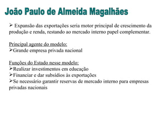  Expansão das exportações seria motor principal de crescimento da
produção e renda, restando ao mercado interno papel complementar.
Principal agente do modelo:
Grande empresa privada nacional
Funções do Estado nesse modelo:
Realizar investimentos em educação
Financiar e dar subsídios às exportações
Se necessário garantir reservas de mercado interno para empresas
privadas nacionais
 