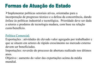 Implementar políticas setoriais ativas, orientadas para a
incorporação de progresso técnico e a defesa da concorrência, dando
ênfase às políticas industrial e tecnológica. Prioridade deve ser dada
a setores e produtos de tecnologia madura, com base na relação
custo/benefício.
Política Comercial:
Exportações : atividades de elevado valor agregado por trabalhador e
que se situem em setores de rápido crescimento no mercado externo
devem ser beneficiadas.
Importações: reversão do processo de abertura realizado nos últimos
anos.
Objetivo : aumento do valor das exportações acima da média
mundial.
 