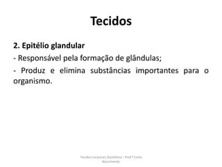 Tecidos
2. Epitélio glandular
- Responsável pela formação de glândulas;
- Produz e elimina substâncias importantes para o
organismo.




                Tecidos corporais (Epitélios) - Prof.ª Carla
                              Nascimento
 