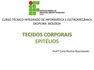 CURSO TÉCNICO INTEGRADO DE INFORMÁTICA E ELETROMECÂNICA
                   DICIPLINA: BIOLOGIA


            TECIDOS CORPORAIS
                 EPITÉLIOS
                              Prof.ª Carla Pereira Nascimento
 
