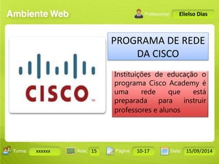 Turma: 2503-B Aula: 10 Pág: 10 a 17 Data: 18-jan-12 
xxxxxx 15 10-17 15/09/2014 
Instrutor: Ricardo Paladini Matos 
Elielso Dias 
PROGRAMA DE REDE 
DA CISCO 
Instituições de educação o 
programa Cisco Academy é 
uma rede que está 
preparada para instruir 
professores e alunos 
 