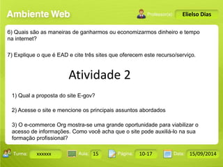 Atividade 2 
Turma: 2503-B Aula: 10 Pág: 10 a 17 Data: 18-jan-12 
xxxxxx 15 10-17 15/09/2014 
Instrutor: Ricardo Paladini Matos 
Elielso Dias 
6) Quais são as maneiras de ganharmos ou economizarmos dinheiro e tempo 
na internet? 
7) Explique o que é EAD e cite três sites que oferecem este recurso/serviço. 
1) Qual a proposta do site E-gov? 
2) Acesse o site e mencione os principais assuntos abordados 
3) O e-commerce Org mostra-se uma grande oportunidade para viabilizar o 
acesso de informações. Como você acha que o site pode auxiliá-lo na sua 
formação profissional? 
 
