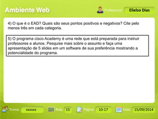 Turma: 2503-B Aula: 10 Pág: 10 a 17 Data: 18-jan-12 
xxxxxx 15 10-17 15/09/2014 
Instrutor: Ricardo Paladini Matos 
Elielso Dias 
4) O que é o EAD? Quais são seus pontos positivos e negativos? Cite pelo 
menos três em cada categoria. 
5) O programa cisco Academy é uma rede que está preparada para instruir 
professores e alunos. Pesquise mais sobre o assunto e faça uma 
apresentação de 5 slides em um software de sua preferência mostrando a 
potencialidade do programa. 
