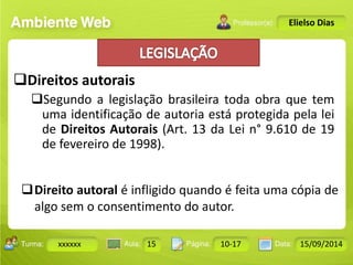 Turma: 2503-B Aula: 10 Pág: 10 a 17 Data: 18-jan-12 
xxxxxx 15 10-17 15/09/2014 
Instrutor: Ricardo Paladini Matos 
Elielso Dias 
Direitos autorais 
Segundo a legislação brasileira toda obra que tem 
uma identificação de autoria está protegida pela lei 
de Direitos Autorais (Art. 13 da Lei n° 9.610 de 19 
de fevereiro de 1998). 
Direito autoral é infligido quando é feita uma cópia de 
algo sem o consentimento do autor. 
 