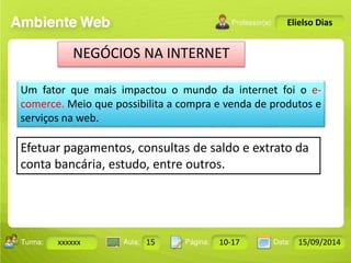 Turma: 2503-B Aula: 10 Pág: 10 a 17 Data: 18-jan-12 
xxxxxx 15 10-17 15/09/2014 
Instrutor: Ricardo Paladini Matos 
Elielso Dias 
NEGÓCIOS NA INTERNET 
Um fator que mais impactou o mundo da internet foi o e-comerce. 
Meio que possibilita a compra e venda de produtos e 
serviços na web. 
Efetuar pagamentos, consultas de saldo e extrato da 
conta bancária, estudo, entre outros. 
 