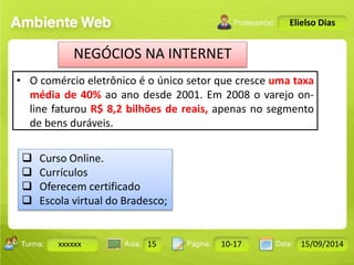 NEGÓCIOS NA INTERNET 
• O comércio eletrônico é o único setor que cresce uma taxa 
média de 40% ao ano desde 2001. Em 2008 o varejo on-line 
faturou R$ 8,2 bilhões de reais, apenas no segmento 
de bens duráveis. 
Turma: 2503-B Aula: 10 Pág: 10 a 17 Data: 18-jan-12 
xxxxxx 15 10-17 15/09/2014 
Instrutor: Ricardo Paladini Matos 
Elielso Dias 
 Curso Online. 
 Currículos 
 Oferecem certificado 
 Escola virtual do Bradesco; 
 