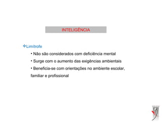 INTELIGÊNCIA
Limítrofe
• Não são considerados com deficiência mental
• Surge com o aumento das exigências ambientais
• Beneficia-se com orientações no ambiente escolar,
familiar e profissional
 