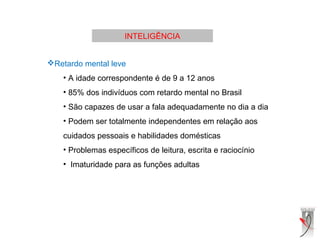 INTELIGÊNCIA
Retardo mental leve
• A idade correspondente é de 9 a 12 anos
• 85% dos indivíduos com retardo mental no Brasil
• São capazes de usar a fala adequadamente no dia a dia
• Podem ser totalmente independentes em relação aos
cuidados pessoais e habilidades domésticas
• Problemas específicos de leitura, escrita e raciocínio
• Imaturidade para as funções adultas
 