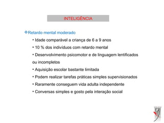 INTELIGÊNCIA
Retardo mental moderado
• Idade comparável a criança de 6 a 9 anos
• 10 % dos indivíduos com retardo mental
• Desenvolvimento psicomotor e de linguagem lentificados
ou incompletos
• Aquisição escolar bastante limitada
• Podem realizar tarefas práticas simples supervisionados
• Raramente conseguem vida adulta independente
• Conversas simples e gosto pela interação social
 