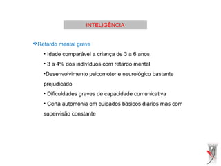 INTELIGÊNCIA
Retardo mental grave
• Idade comparável a criança de 3 a 6 anos
• 3 a 4% dos indivíduos com retardo mental
•Desenvolvimento psicomotor e neurológico bastante
prejudicado
• Dificuldades graves de capacidade comunicativa
• Certa automonia em cuidados básicos diários mas com
supervisão constante
 