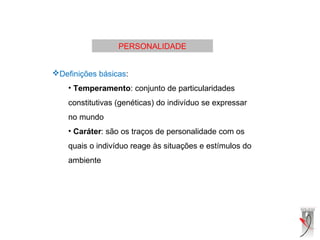 PERSONALIDADE
Definições básicas:
• Temperamento: conjunto de particularidades
constitutivas (genéticas) do indivíduo se expressar
no mundo
• Caráter: são os traços de personalidade com os
quais o indivíduo reage às situações e estímulos do
ambiente
 