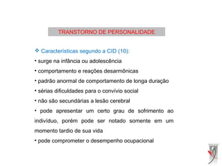 TRANSTORNO DE PERSONALIDADE
 Características segundo a CID (10):
• surge na infância ou adolescência
• comportamento e reações desarmônicas
• padrão anormal de comportamento de longa duração
• sérias dificuldades para o convívio social
• não são secundárias a lesão cerebral
• pode apresentar um certo grau de sofrimento ao
indivíduo, porém pode ser notado somente em um
momento tardio de sua vida
• pode comprometer o desempenho ocupacional
 