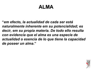 ALMAALMA
“em efecto, la actualidad de cada ser está
naturalmente inherente em su potencialidad; es
decir, em su propia materia. De todo ello resulta
con evidencia que el alma es una especie de
actualidad o esencia de lo que tiene la capacidad
de poseer un alma.”
 