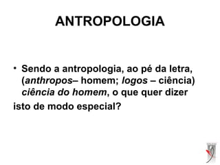 ANTROPOLOGIA
• Sendo a antropologia, ao pé da letra,
(anthropos– homem; logos – ciência)
ciência do homem, o que quer dizer
isto de modo especial?
 