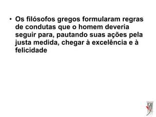 • Os filósofos gregos formularam regras
de condutas que o homem deveria
seguir para, pautando suas ações pela
justa medida, chegar à excelência e à
felicidade
 