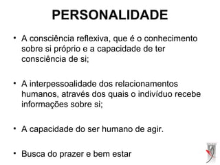 PERSONALIDADE
• A consciência reflexiva, que é o conhecimento
sobre si próprio e a capacidade de ter
consciência de si;
• A interpessoalidade dos relacionamentos
humanos, através dos quais o indivíduo recebe
informações sobre si;
• A capacidade do ser humano de agir.
• Busca do prazer e bem estar
 