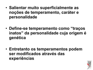 • Salientar muito superficialmente as
noções de temperamento, caráter e
personalidade
• Define-se temperamento como “traços
inatos” da personalidade cuja origem é
genética
• Entretanto os temperamentos podem
ser modificados através das
experiências
 