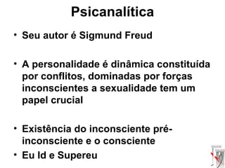 Psicanalítica
• Seu autor é Sigmund Freud
• A personalidade é dinâmica constituída
por conflitos, dominadas por forças
inconscientes a sexualidade tem um
papel crucial
• Existência do inconsciente pré-
inconsciente e o consciente
• Eu Id e Supereu
 