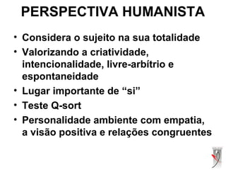PERSPECTIVA HUMANISTA
• Considera o sujeito na sua totalidade
• Valorizando a criatividade,
intencionalidade, livre-arbítrio e
espontaneidade
• Lugar importante de “si”
• Teste Q-sort
• Personalidade ambiente com empatia,
a visão positiva e relações congruentes
 