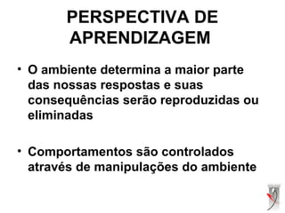 • O ambiente determina a maior parte
das nossas respostas e suas
consequências serão reproduzidas ou
eliminadas
• Comportamentos são controlados
através de manipulações do ambiente
PERSPECTIVA DE
APRENDIZAGEM
 
