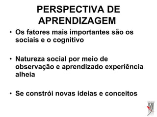 • Os fatores mais importantes são os
sociais e o cognitivo
• Natureza social por meio de
observação e aprendizado experiência
alheia
• Se constrói novas ideias e conceitos
PERSPECTIVA DE
APRENDIZAGEM
 