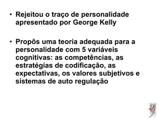• Rejeitou o traço de personalidade
apresentado por George Kelly
• Propôs uma teoria adequada para a
personalidade com 5 variáveis
cognitivas: as competências, as
estratégias de codificação, as
expectativas, os valores subjetivos e
sistemas de auto regulação
 