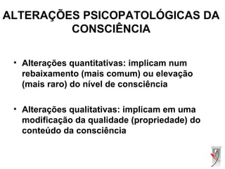ALTERAÇÕES PSICOPATOLÓGICAS DA
CONSCIÊNCIA
• Alterações quantitativas: implicam num
rebaixamento (mais comum) ou elevação
(mais raro) do nível de consciência
• Alterações qualitativas: implicam em uma
modificação da qualidade (propriedade) do
conteúdo da consciência
 