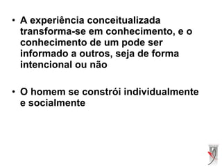 • A experiência conceitualizada
transforma-se em conhecimento, e o
conhecimento de um pode ser
informado a outros, seja de forma
intencional ou não
• O homem se constrói individualmente
e socialmente
 