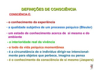 DEFINIÇÕES DE CONSCIÊNCIADEFINIÇÕES DE CONSCIÊNCIA
- o conhecimento da experiência
- a qualidade subjetiva de um processo psíquico (Bleuler)
- um estado de conhecimento acerca de si mesmo e do
ambiente
CONSCIÊNCIA É:
- a interioridade real da vivência
- o todo da vida psíquica momentânea
- é a circunstância de o indivíduo dirigir-se intencional-
mente para objetos que perbece, imagina ou pensa
- é o conhecimento da consciência de si mesmo (Jaspers)
 