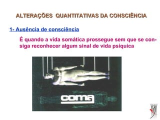 ALTERAÇÕES QUANTITATIVAS DA CONSCIÊNCIAALTERAÇÕES QUANTITATIVAS DA CONSCIÊNCIA
1- Ausência de consciência
É quando a vida somática prossegue sem que se con-
siga reconhecer algum sinal de vida psíquica
 