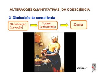 ALTERAÇÕES QUANTITATIVAS DA CONSCIÊNCIAALTERAÇÕES QUANTITATIVAS DA CONSCIÊNCIA
3- Diminuição da consciência
Obnubilação
(turvação)
Torpor
(sonolência)
Coma
Vermeer
 